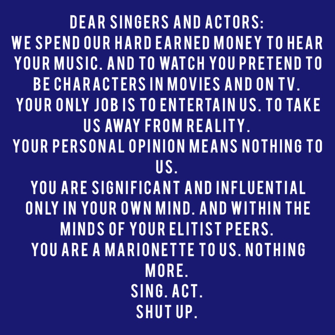 DEAR SINGERS AND ACTORS:
WE SPEND OUR HARD EARNED MONEY TO HEAR YOUR MUSIC. AND TO WATCH YOU PRETEND TO BE CHARACTERS IN MOVIES AND ON TV.
YOUR ONLY JOB IS TO ENTERTAIN US. TO TAKE US AWAY FROM REALITY.
YOUR PERSONAL OPINION MEANS NOTHING TO US.
YOU ARE SIGNIFICANT AND INFLUENTIAL ONLY IN YOUR OWN MIND. AND WITHIN THE MINDS OF YOUR ELITIST PEERS.
YOU ARE A MARIONETTE TO US. NOTHING MORE.
SING. ACT.
SHUT UP.