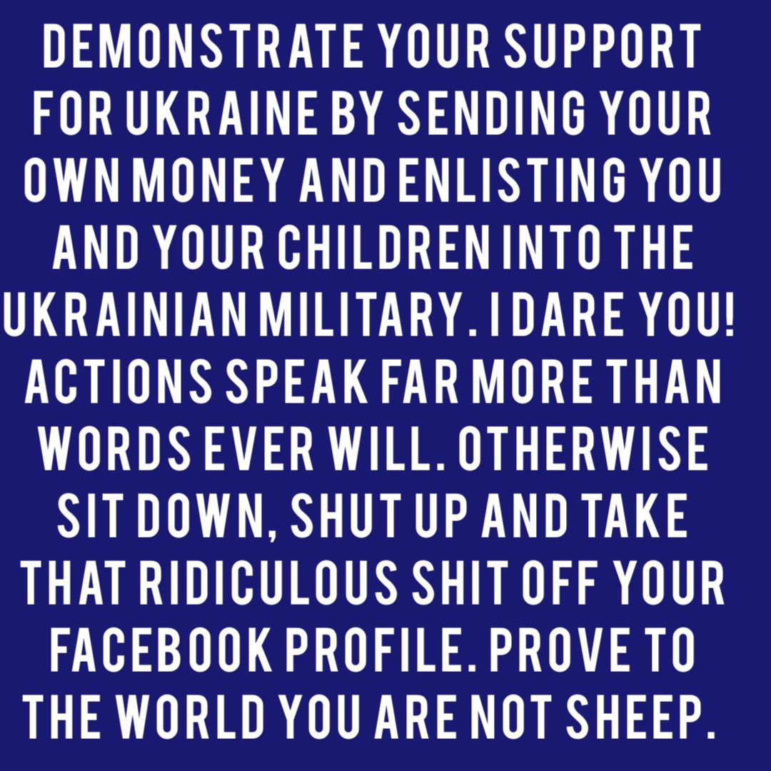 Demonstrate your support for Ukraine by sending your own money and enlisting you and your children into the Ukrainian military. I dare you! Actions speak far more than words ever will. Otherwise sit down, shut up and take that ridiculous shit off your Facebook profile. Prove to the world you are not sheep.