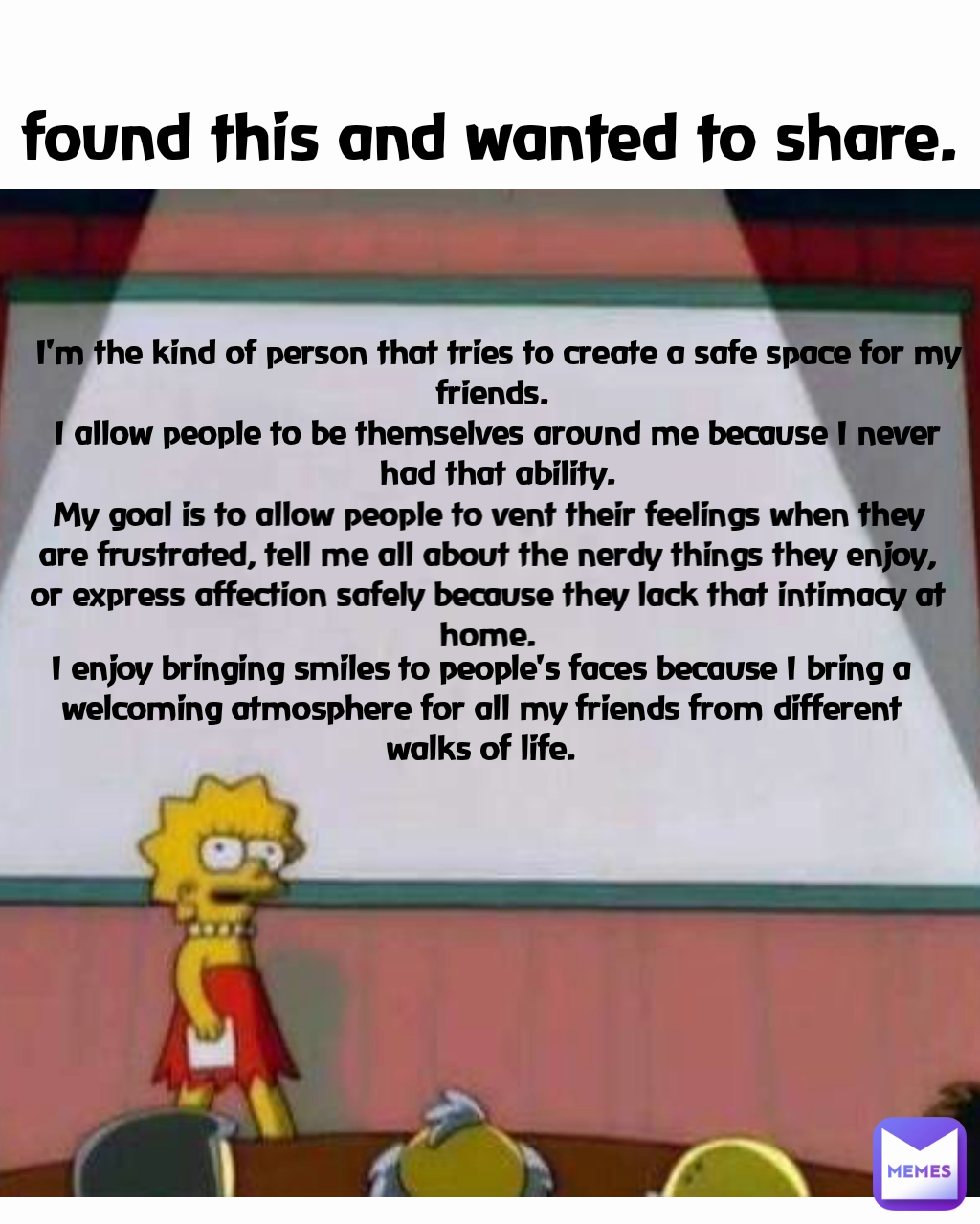 My goal is to allow people to vent their feelings when they are frustrated, tell me all about the nerdy things they enjoy, or express affection safely because they lack that intimacy at home. I enjoy bringing smiles to people's faces because I bring a welcoming atmosphere for all my friends from different walks of life. I'm the kind of person that tries to create a safe space for my friends. 
I allow people to be themselves around me because I never had that ability. found this and wanted to share.