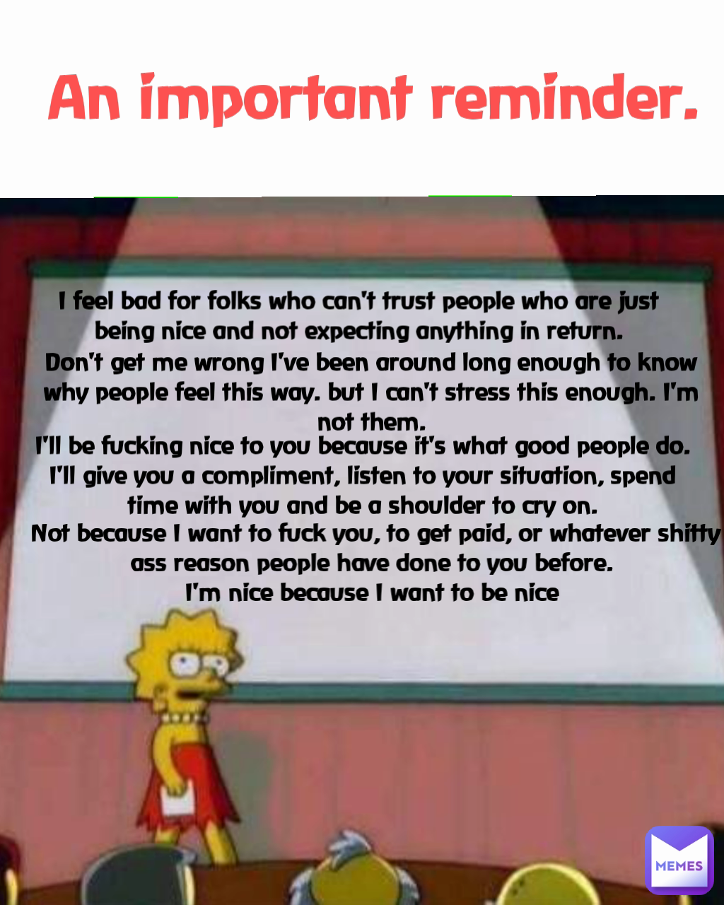 Don't get me wrong I've been around long enough to know why people feel this way. but I can't stress this enough. I'm not them. An important reminder. Not because I want to fuck you, to get paid, or whatever shitty ass reason people have done to you before. 
I'm nice because I want to be nice  I feel bad for folks who can't trust people who are just being nice and not expecting anything in return. I'll be fucking nice to you because it's what good people do. I'll give you a compliment, listen to your situation, spend time with you and be a shoulder to cry on.