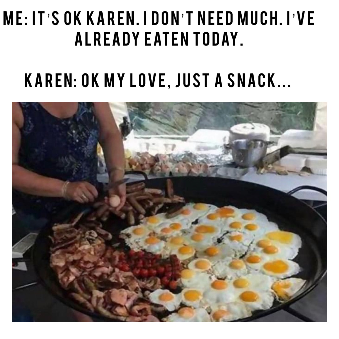 Me: It’s ok Karen. I don’t need much. I’ve already eaten today. 

Karen: Ok my love, just a snack...