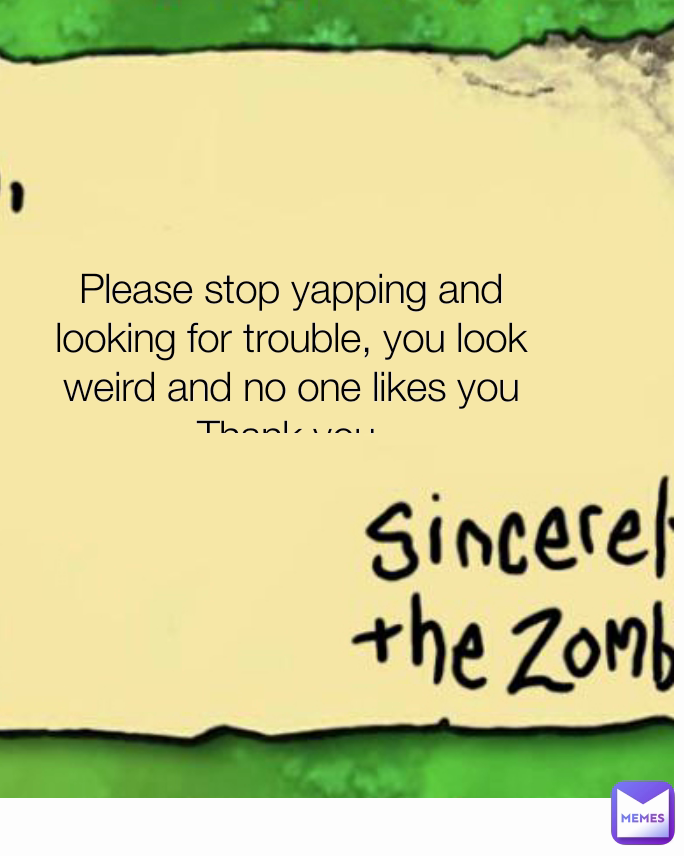 Please stop yapping and looking for trouble, you look weird and no one likes you Thank you.