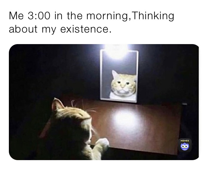 Me 3:00 in the morning,Thinking about my existence.