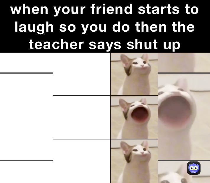 when your friend starts to laugh so you do then the teacher says shut up 