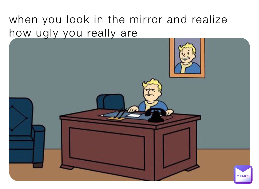 when you look in the mirror and realize how ugly you really are