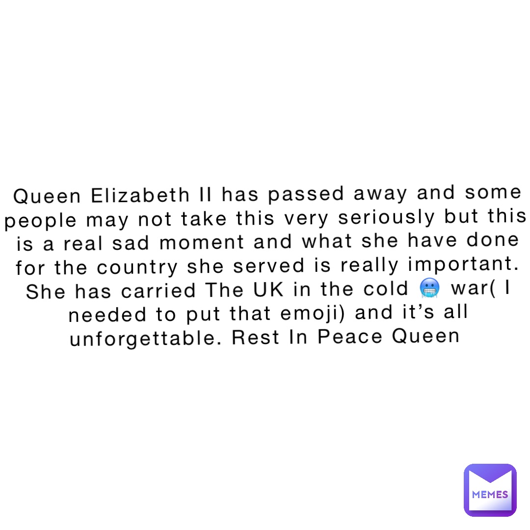 Queen Elizabeth II has passed away and some people may not take this very seriously but this is a real sad moment and what she have done for the country she served is really important. She has carried The UK in the cold 🥶 war( I needed to put that emoji) and it’s all unforgettable. Rest In Peace Queen