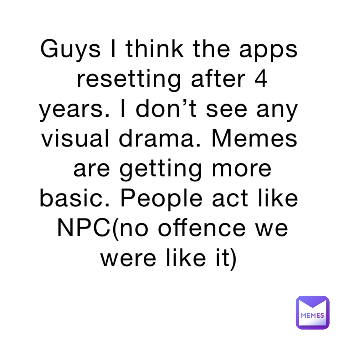 Guys I think the apps resetting after 4 years. I don’t see any visual drama. Memes are getting more basic. People act like NPC(no offence we were like it)