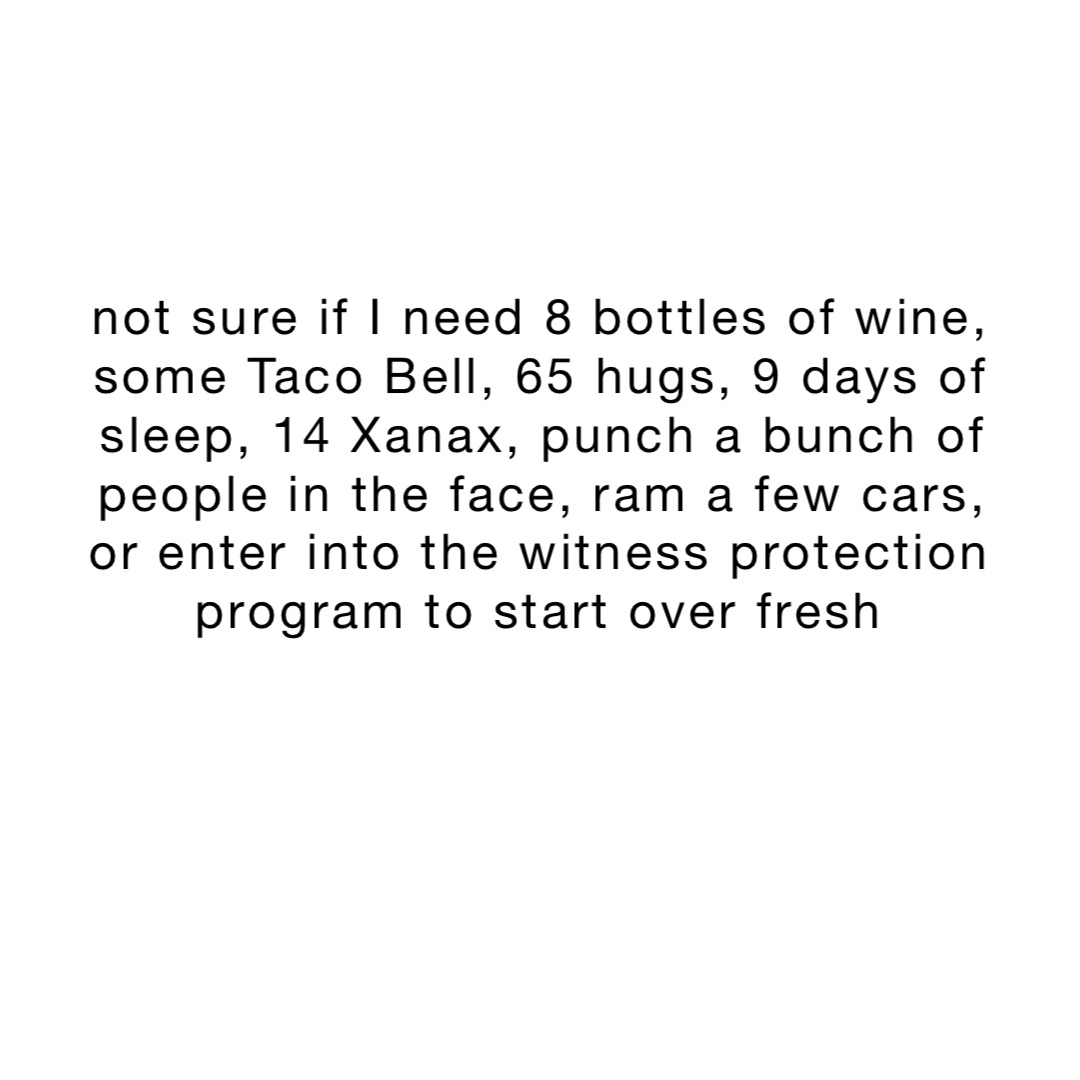 not sure if I need 8 bottles of wine, some Taco Bell, 65 hugs, 9 days of sleep, 14 Xanax, punch a bunch of people in the face, ram a few cars, or enter into the witness protection program to start over fresh