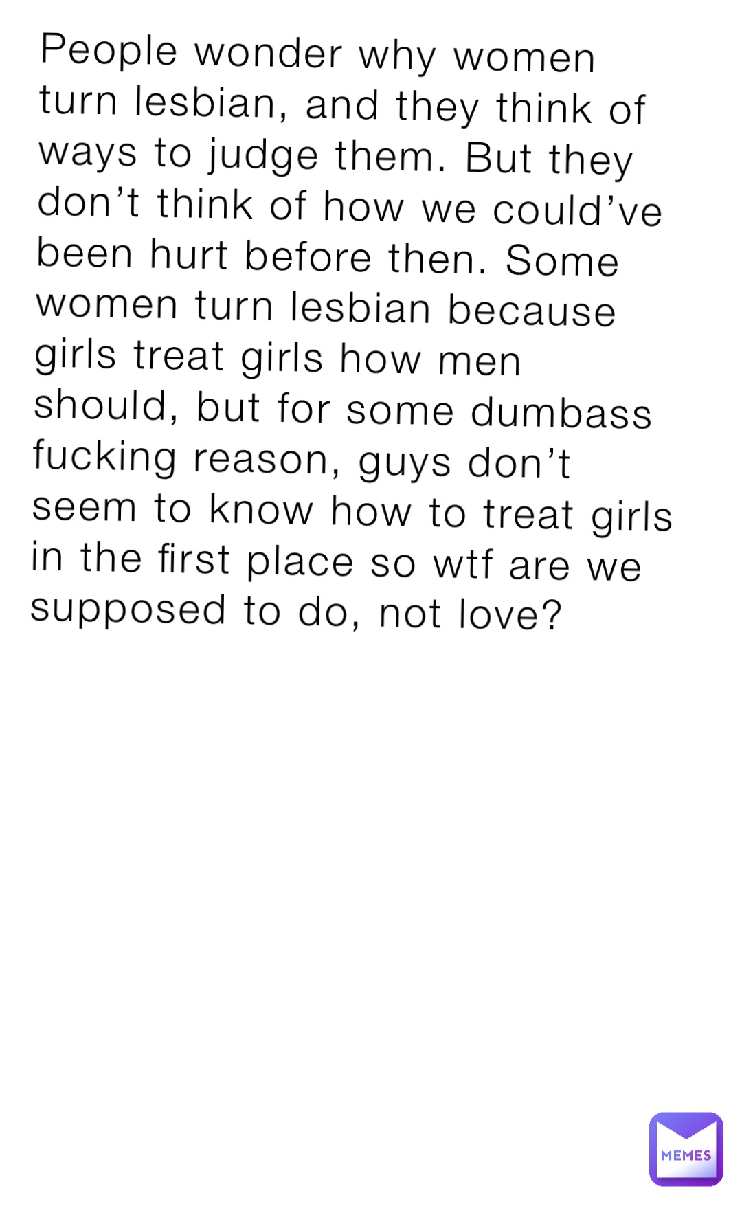 People wonder why women turn lesbian, and they think of ways to judge them. But they don’t think of how we could’ve been hurt before then. Some women turn lesbian because girls treat girls how men should, but for some dumbass fucking reason, guys don’t seem to know how to treat girls in the first place so wtf are we supposed to do, not love?