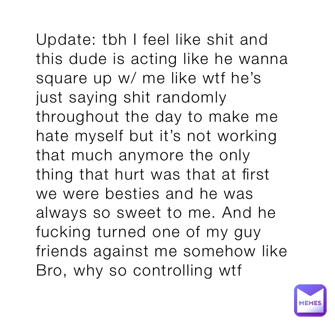 Update: tbh I feel like shit and this dude is acting like he wanna square up w/ me like wtf he’s just saying shit randomly throughout the day to make me hate myself but it’s not working that much anymore the only thing that hurt was that at first we were besties and he was always so sweet to me. And he fucking turned one of my guy friends against me somehow like Bro, why so controlling wtf