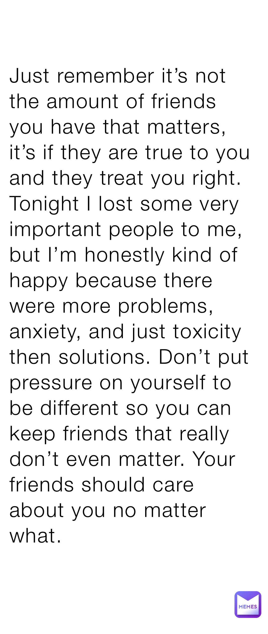 Just remember it’s not the amount of friends you have that matters, it’s if they are true to you and they treat you right. Tonight I lost some very important people to me, but I’m honestly kind of happy because there were more problems, anxiety, and just toxicity then solutions. Don’t put pressure on yourself to be different so you can keep friends that really don’t even matter. Your friends should care about you no matter what.