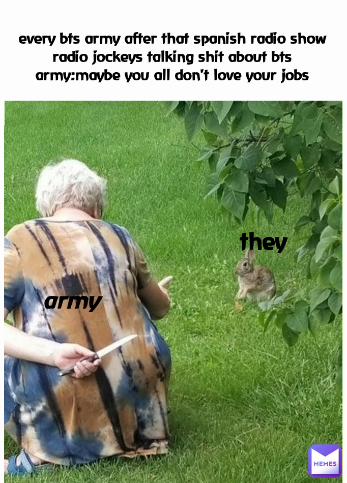 army 
every bts army after that spanish radio show
radio jockeys talking shit about bts
army:maybe you all don't love your jobs they