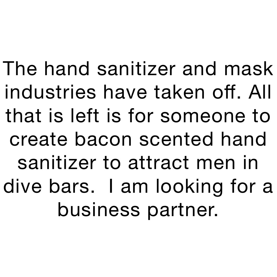 The hand sanitizer and mask industries have taken off. All that is left is for someone to create bacon scented hand sanitizer to attract men in dive bars.  I am looking for a business partner. 