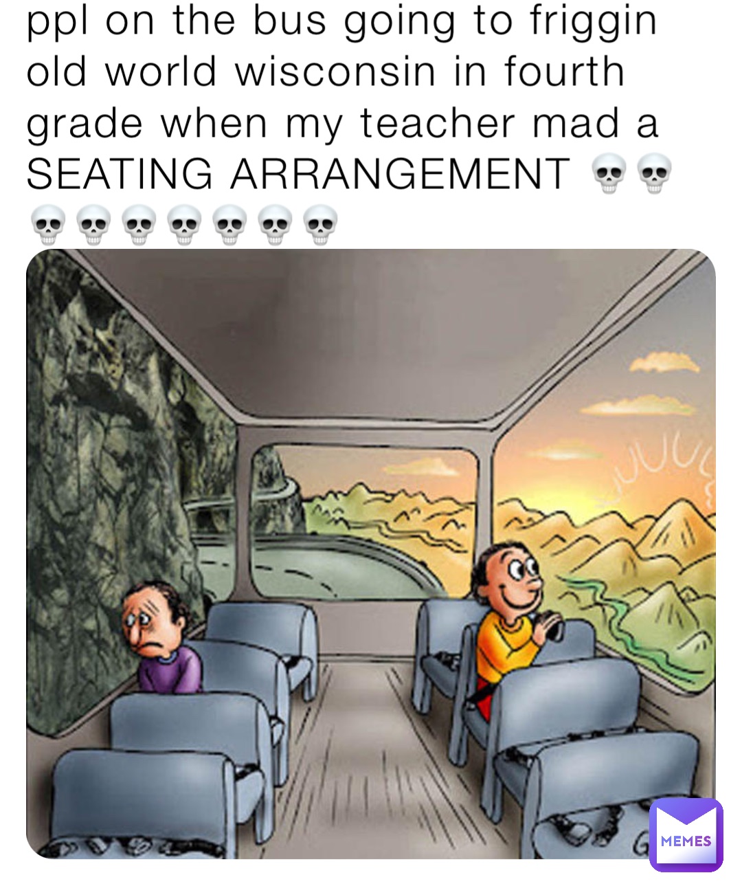 ppl on the bus going to friggin old world wisconsin in fourth grade when my teacher mad a SEATING ARRANGEMENT 💀💀💀💀💀💀💀💀💀