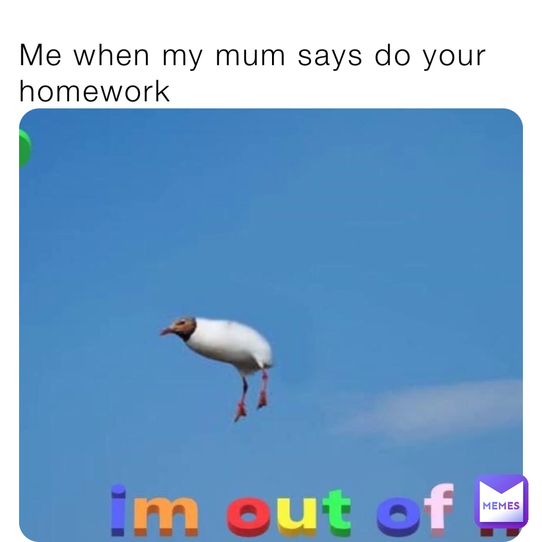 Me when my mum says do your homework