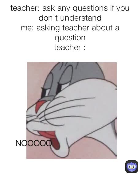 NOOOOO teacher: ask any questions if you don't understand
me: asking teacher about a question
teacher :

