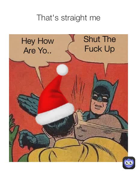 That's straight me Hey How Are Yo.. Shut The Fuck Up