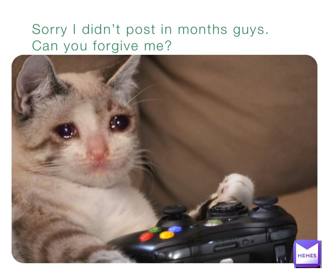 Sorry I didn’t post in months guys. Can you forgive me?