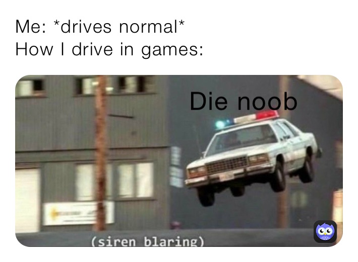 Me: *drives normal*
How I drive in games: