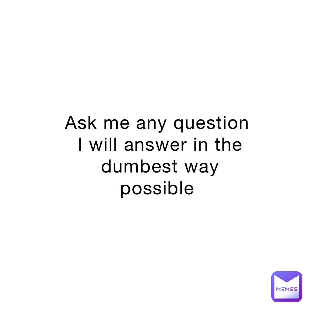 Ask me any question I will answer in the dumbest way possible