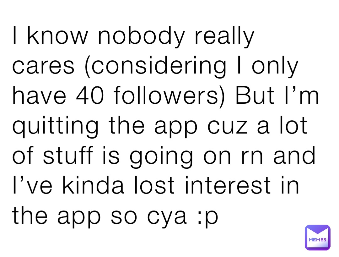 I know nobody really cares (considering I only have 40 followers) But I’m quitting the app cuz a lot of stuff is going on rn and I’ve kinda lost interest in the app so cya :p
