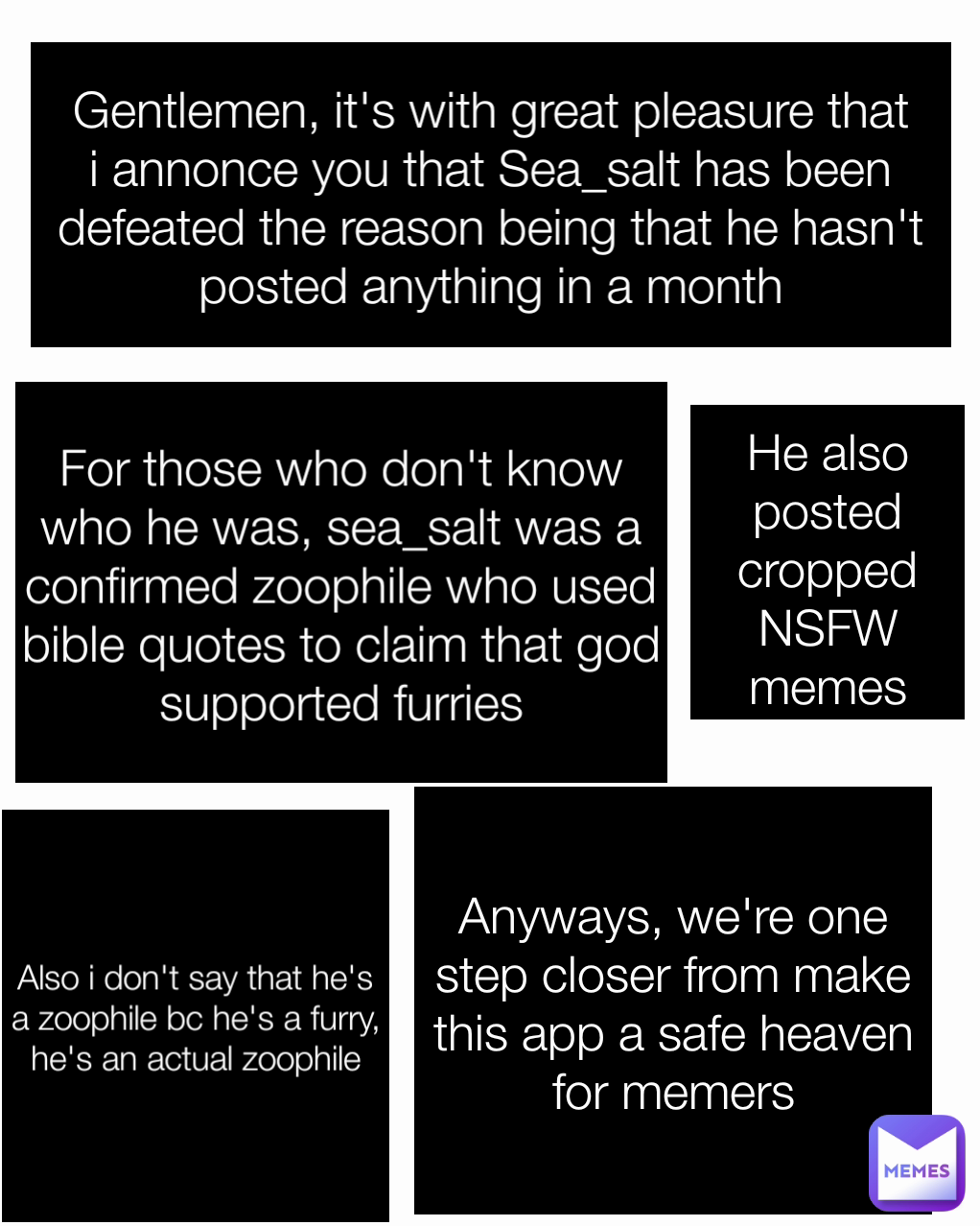 Anyways, we're one step closer from make this app a safe heaven for memers For those who don't know who he was, sea_salt was a confirmed zoophile who used bible quotes to claim that god supported furries He also posted cropped NSFW memes Also i don't say that he's a zoophile bc he's a furry, he's an actual zoophile Gentlemen, it's with great pleasure that i annonce you that Sea_salt has been defeated the reason being that he hasn't posted anything in a month