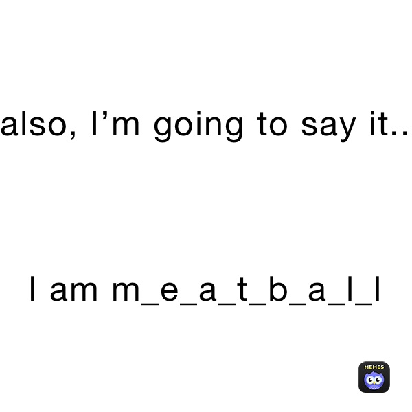 also, I’m going to say it..



I am m_e_a_t_b_a_l_l