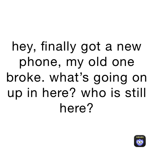 hey, finally got a new phone, my old one broke. what’s going on up in here? who is still here?