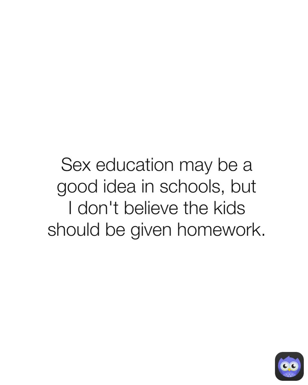 Sex education may be a good idea in schools, but I don't believe the kids should be given homework.