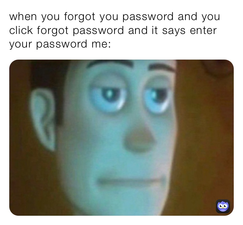 when you forgot you password and you click forgot password and it says enter your password me: