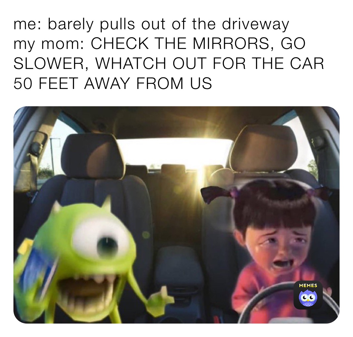 me: barely pulls out of the driveway 
my mom: CHECK THE MIRRORS, GO SLOWER, WHATCH OUT FOR THE CAR 50 FEET AWAY FROM US