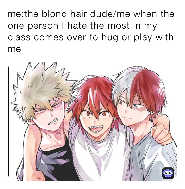 me:the blond hair dude/me when the one person I hate the most in my class comes over to hug or play with me