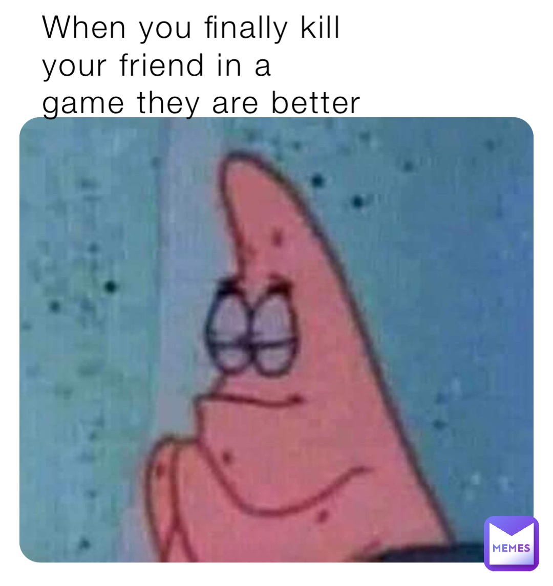 When you finally kill 
your friend in a 
game they are better