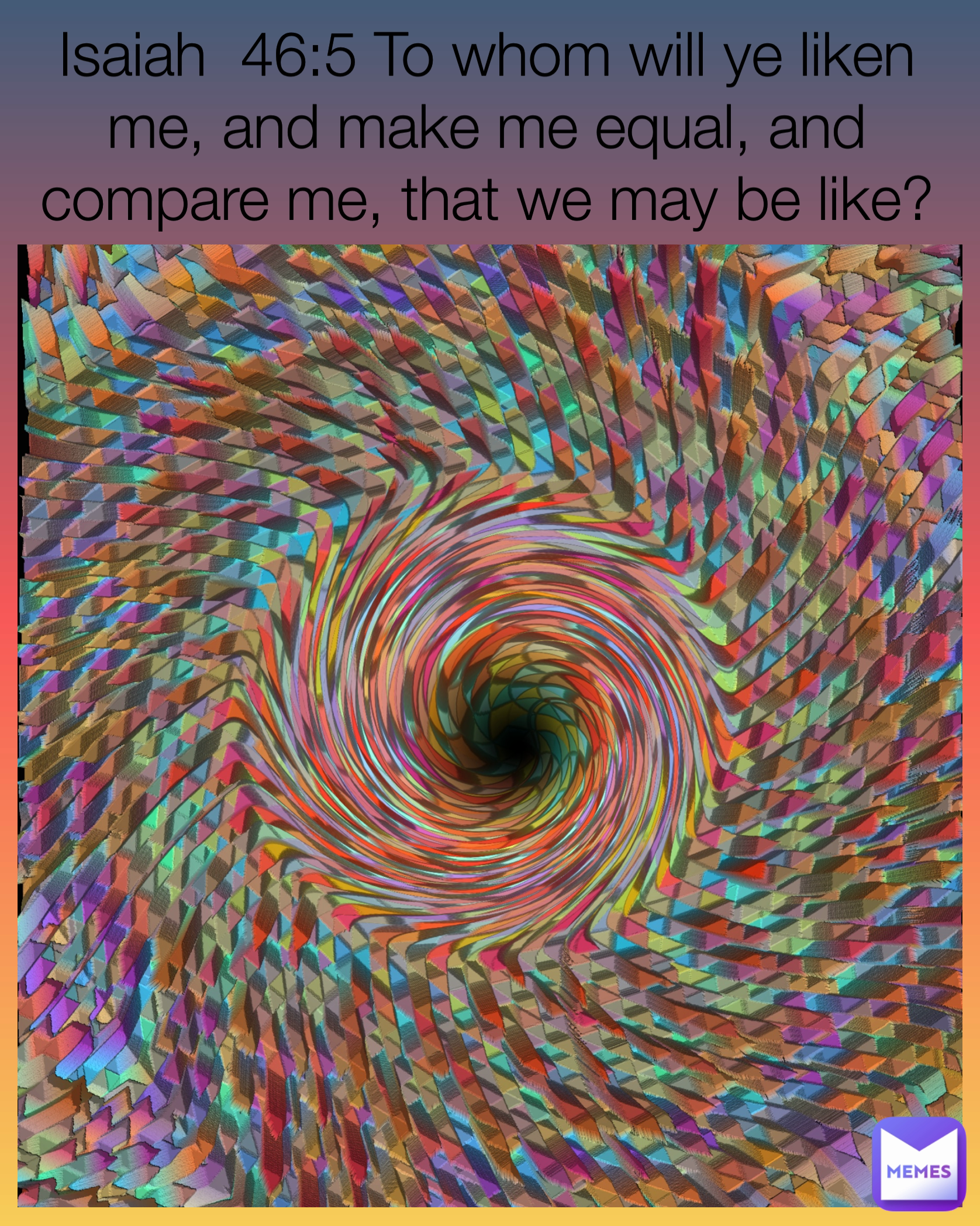 Isaiah  46:5 To whom will ye liken me, and make me equal, and compare me, that we may be like?