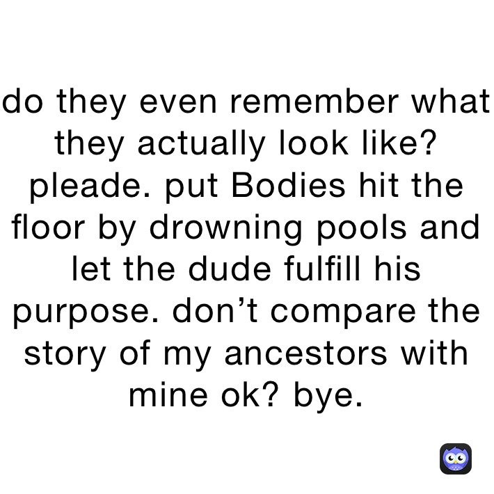 do they even remember what they actually look like? pleade. put Bodies hit the floor by drowning pools and let the dude fulfill his purpose. don’t compare the story of my ancestors with mine ok? bye. 