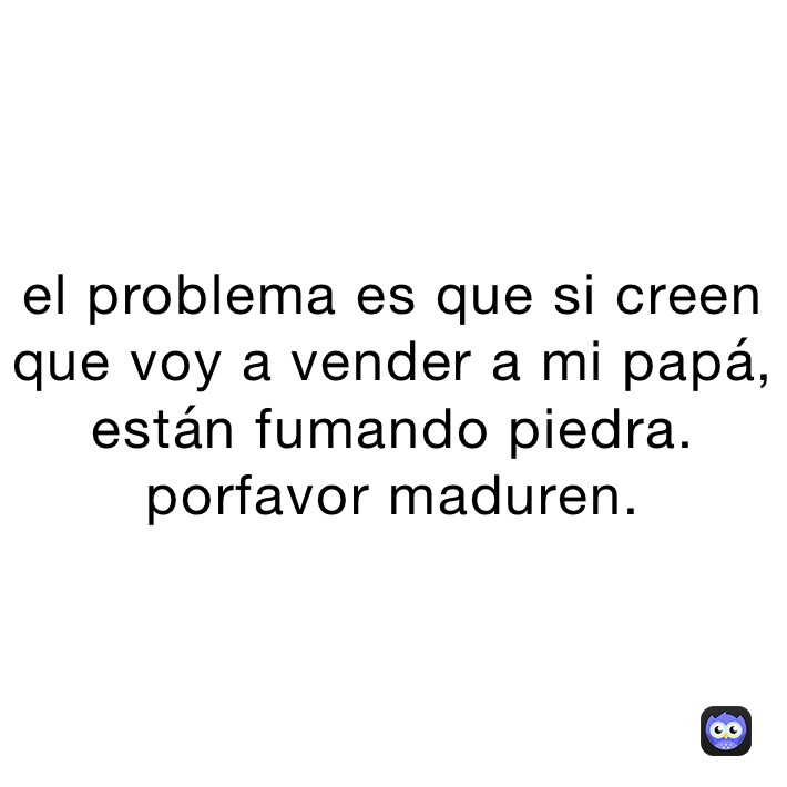 el problema es que si creen que voy a vender a mi papá, están fumando piedra. porfavor maduren. 