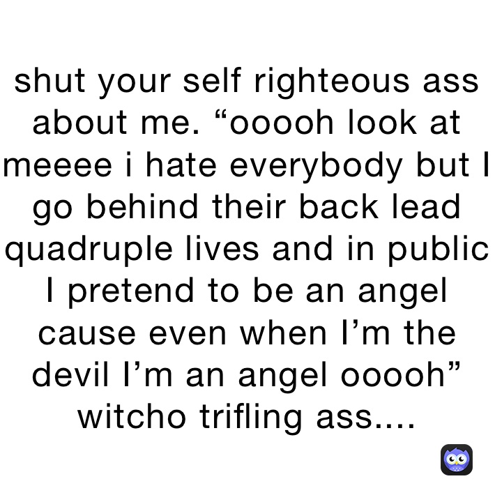 shut your self righteous ass about me. “ooooh look at meeee i hate everybody but I go behind their back lead quadruple lives and in public I pretend to be an angel cause even when I’m the devil I’m an angel ooooh” witcho trifling ass....