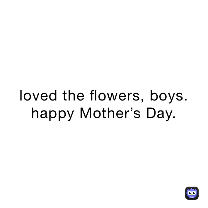 loved the flowers, boys. happy Mother’s Day. 