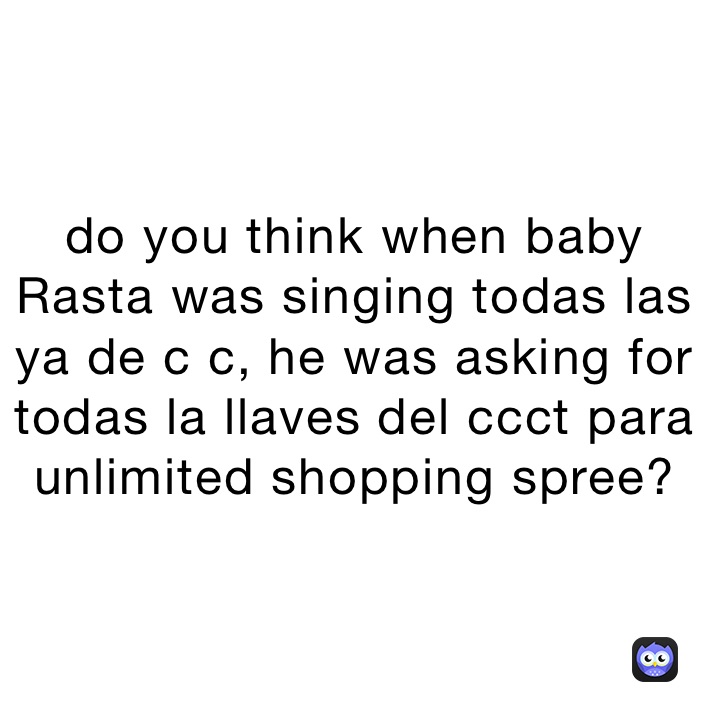 do you think when baby Rasta was singing todas las ya de c c, he was asking for todas la llaves del ccct para unlimited shopping spree?