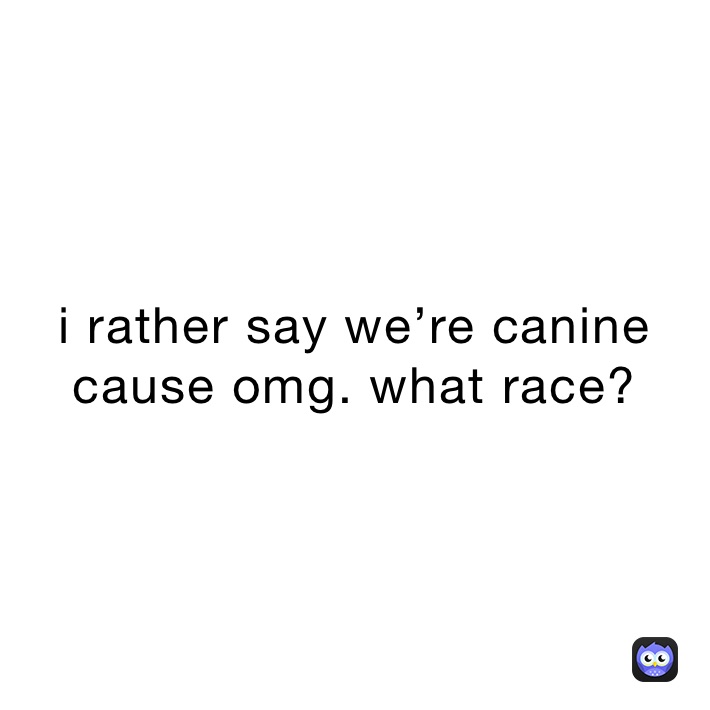 i rather say we’re canine cause omg. what race?