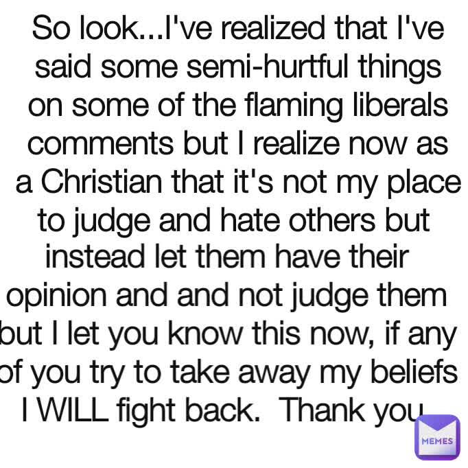 So look...I've realized that I've said some semi-hurtful things on some of the flaming liberals comments but I realize now as a Christian that it's not my place to judge and hate others but  instead let them have their opinion and and not judge them but I let you know this now, if any of you try to take away my beliefs I WILL fight back.  Thank you 