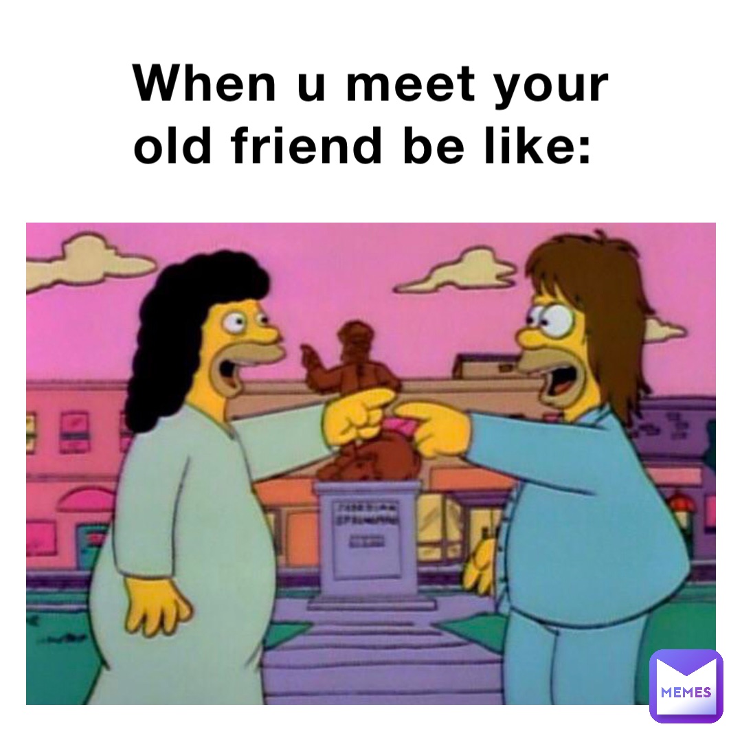 When u meet your old friend be like: