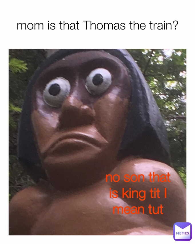 mom is that Thomas the train? no son that is king tit I mean tut