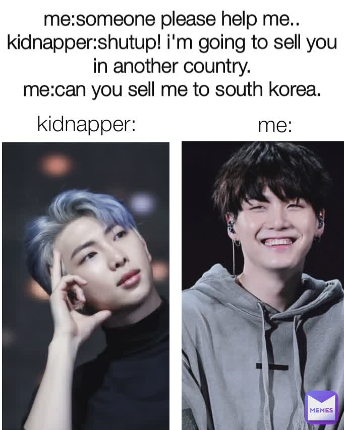 me:someone please help me..
kidnapper:shutup! i'm going to sell you in another country.
me:can you sell me to south korea. kidnapper: me: