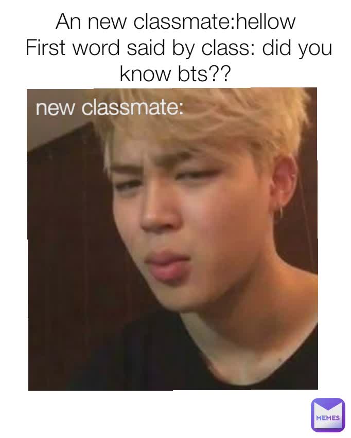 An new classmate:hellow
 First word said by class: did you know bts?? new classmate:
