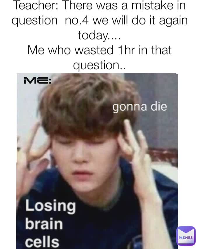 Teacher: There was a mistake in question  no.4 we will do it again today....
Me who wasted 1hr in that question.. Me: gonna die