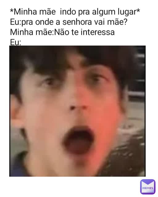 *Minha mãe  indo pra algum lugar*
Eu:pra onde a senhora vai mãe?
Minha mãe:Não te interessa
Eu: