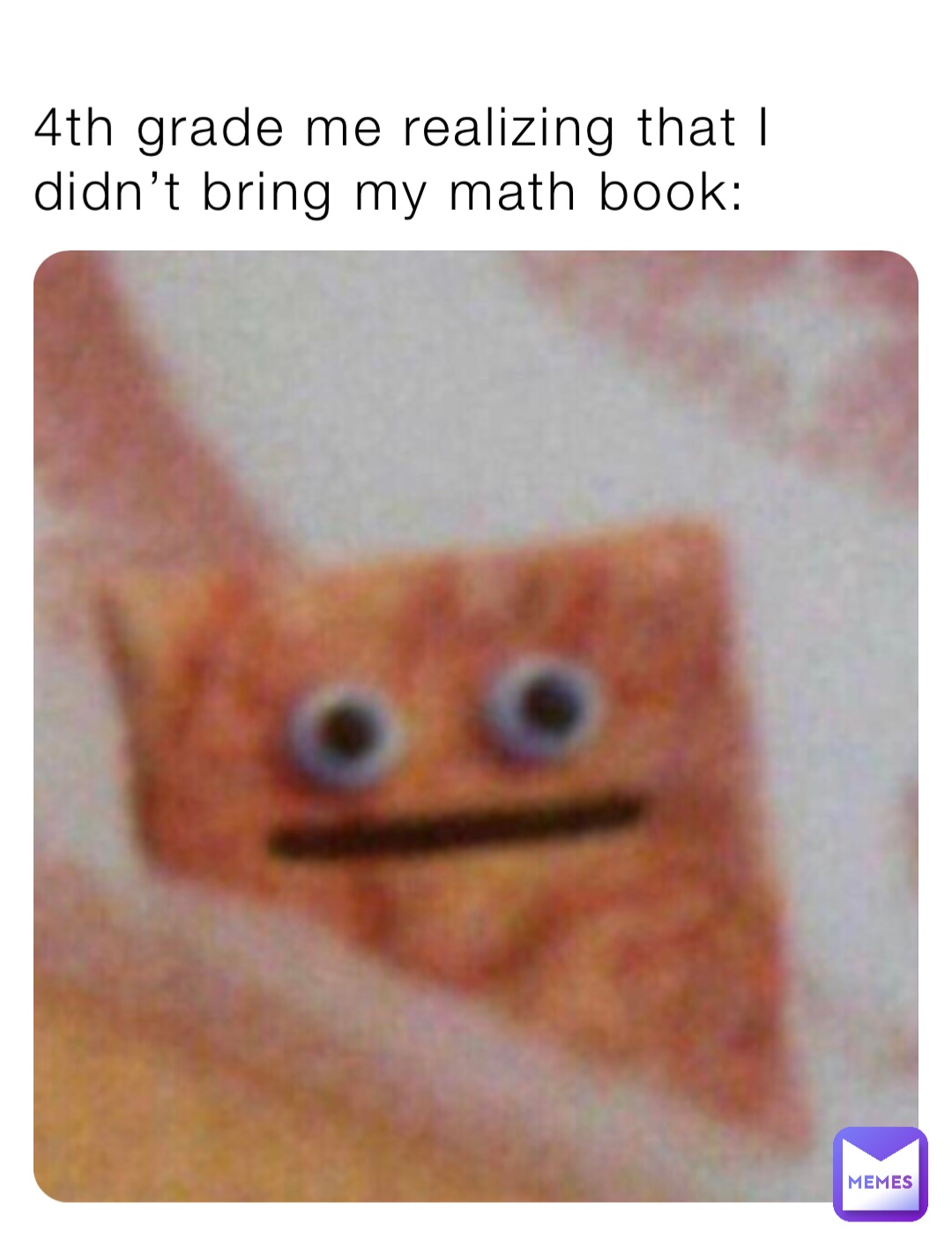 4th grade me realizing that I didn’t bring my math book: