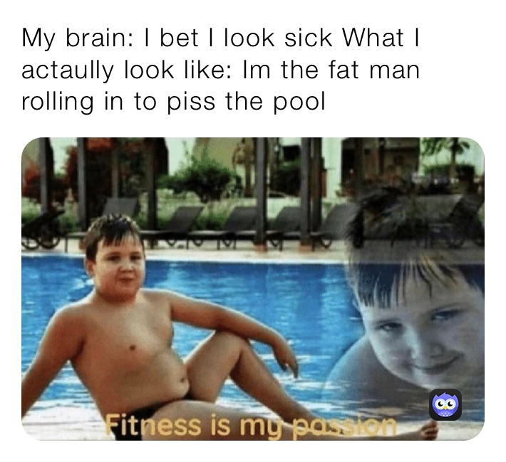 My brain: I bet I look sick What I actaully look like: Im the fat man rolling in to piss the pool
