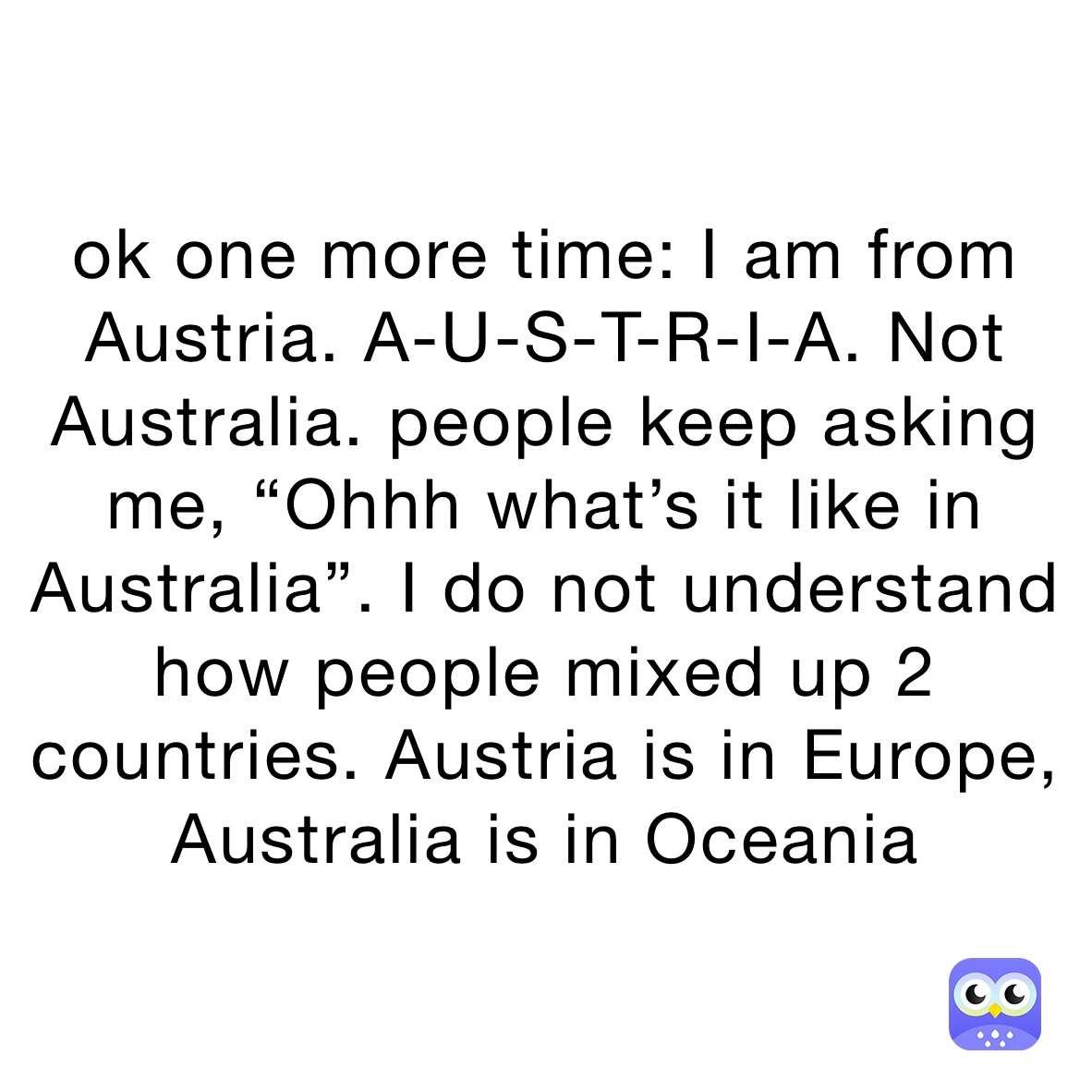 ok one more time: I am from Austria. A-U-S-T-R-I-A. Not Australia. people keep asking me, “Ohhh what’s it like in Australia”. I do not understand how people mixed up 2 countries. Austria is in Europe, Australia is in Oceania